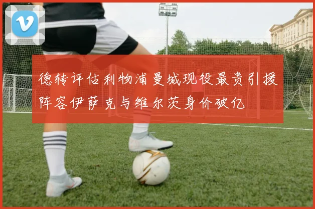 德转评估利物浦曼城现役最贵引援阵容伊萨克与维尔茨身价破亿