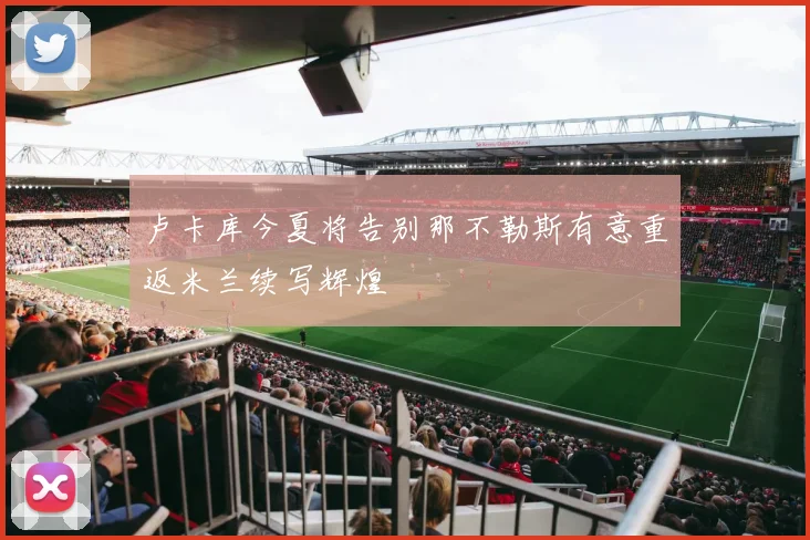 卢卡库今夏将告别那不勒斯有意重返米兰续写辉煌