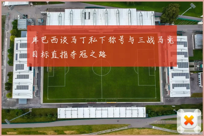 库巴西谈马丁私下称号与三战马竞目标直指夺冠之路