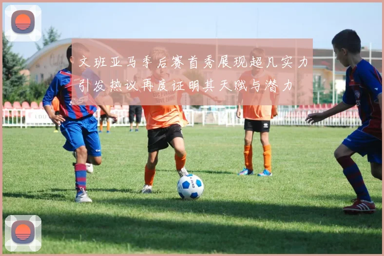 文班亚马季后赛首秀展现超凡实力引发热议再度证明其天赋与潜力