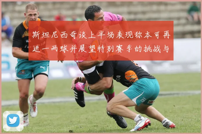 斯坦尼西奇谈上半场表现称本可再进一两球并展望特别赛季的挑战与机遇