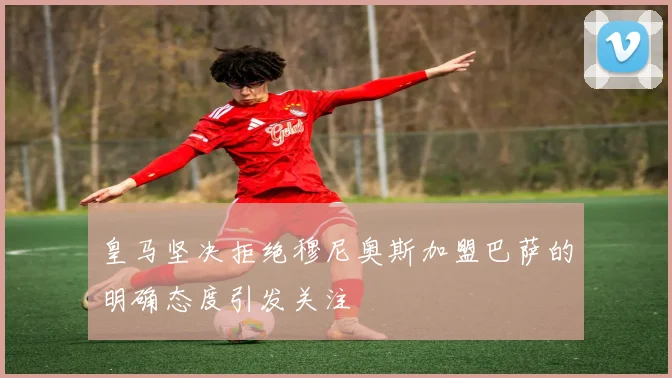 皇马坚决拒绝穆尼奥斯加盟巴萨的明确态度引发关注