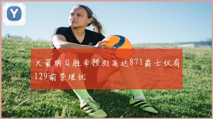 火箭明日胜率预测高达871爵士仅有129前景堪忧