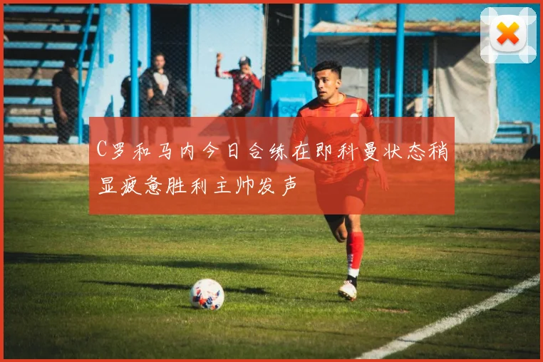 C罗和马内今日合练在即科曼状态稍显疲惫胜利主帅发声