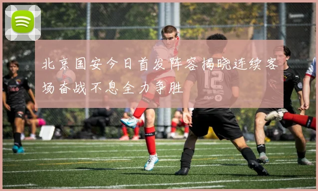 北京国安今日首发阵容揭晓连续客场奋战不息全力争胜