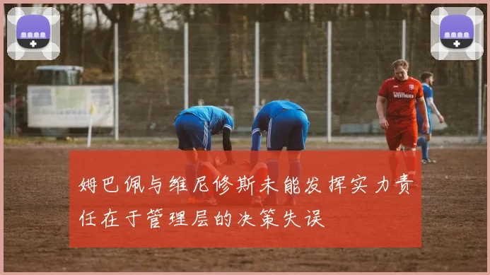 姆巴佩与维尼修斯未能发挥实力责任在于管理层的决策失误