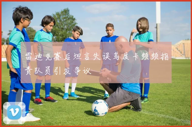 雷迪克赛后坦言失误乌度卡频频指责队员引发争议