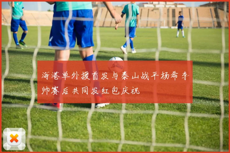 海港单外援首发与泰山战平杨希李帅赛后共同发红包庆祝