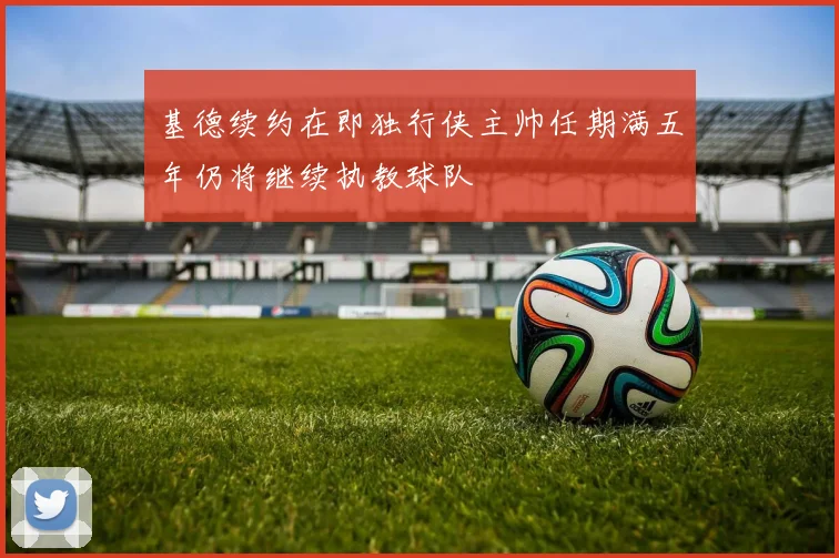 基德续约在即独行侠主帅任期满五年仍将继续执教球队