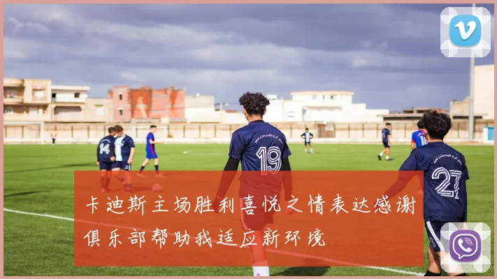卡迪斯主场胜利喜悦之情表达感谢俱乐部帮助我适应新环境