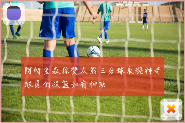 阿特金森称赞灰熊三分球表现神奇球员们投篮如有神助