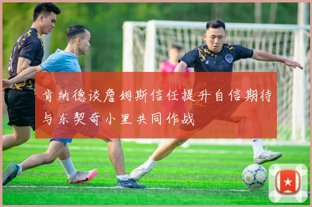 肯纳德谈詹姆斯信任提升自信期待与东契奇小里共同作战