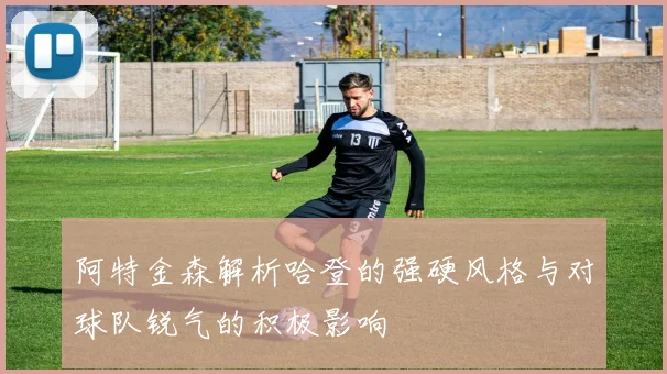阿特金森解析哈登的强硬风格与对球队锐气的积极影响