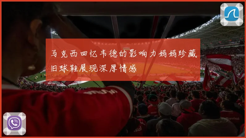 马克西回忆韦德的影响力妈妈珍藏旧球鞋展现深厚情感