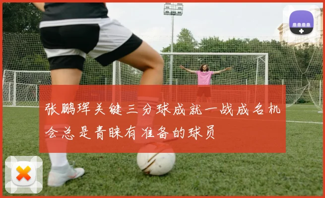 张鹏珲关键三分球成就一战成名机会总是青睐有准备的球员