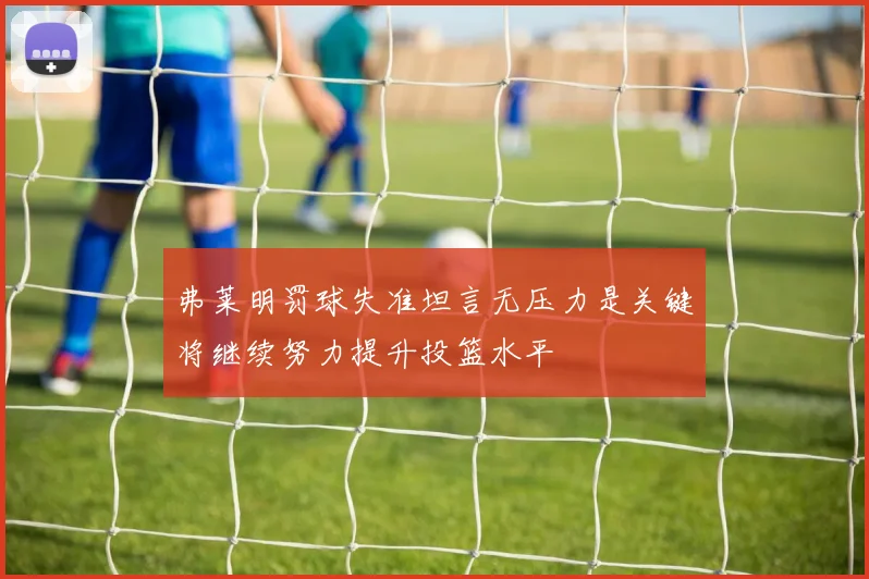 弗莱明罚球失准坦言无压力是关键将继续努力提升投篮水平