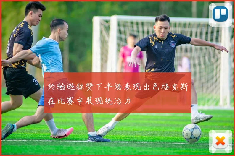 约翰逊称赞下半场表现出色福克斯在比赛中展现统治力